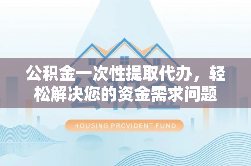 旌阳公积金一次性提取代办，轻松解决您的资金需求问题