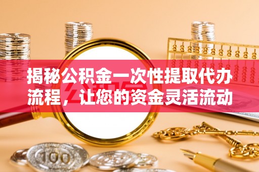 旌阳揭秘公积金一次性提取代办流程，让您的资金灵活流动