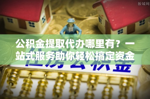 旌阳公积金提取代办哪里有？一站式服务助你轻松搞定资金难题