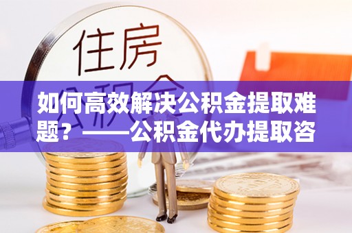 旌阳如何高效解决公积金提取难题？——公积金代办提取咨询服务全解析