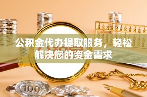 旌阳公积金代办提取服务，轻松解决您的资金需求