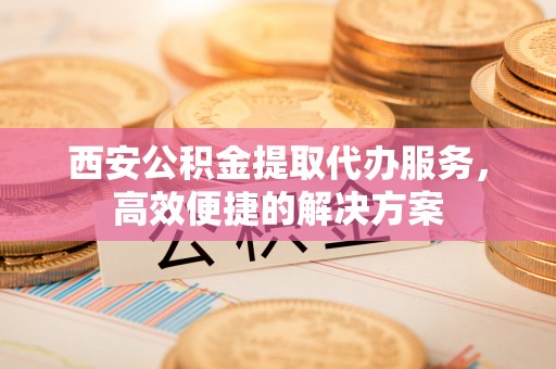 旌阳西安公积金提取代办服务，高效便捷的解决方案