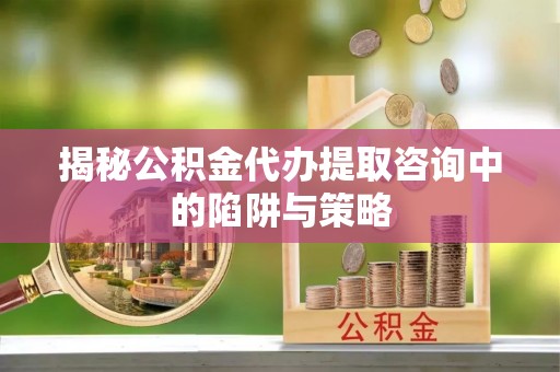 旌阳揭秘公积金代办提取咨询中的陷阱与策略