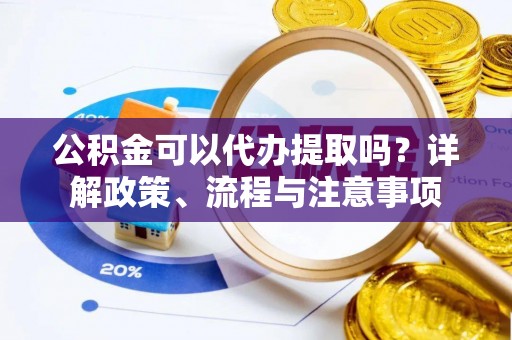 旌阳公积金可以代办提取吗？详解政策、流程与注意事项