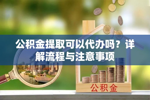 旌阳公积金提取可以代办吗？详解流程与注意事项