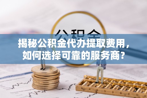 旌阳揭秘公积金代办提取费用，如何选择可靠的服务商？