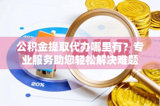 旌阳公积金提取代办哪里有？专业服务助您轻松解决难题