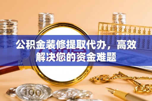 旌阳公积金装修提取代办，高效解决您的资金难题